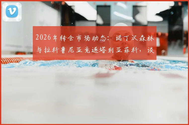 2026年转会市场动态:诺丁汉森林与拉科鲁尼亚竞逐塔利亚菲科,谈判已实质性展开