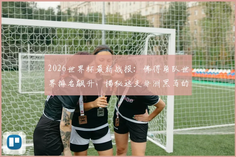 2026世界杯最新战报：佛得角队世界排名飙升，揭秘这支非洲黑马的崛起之路与未来赛程