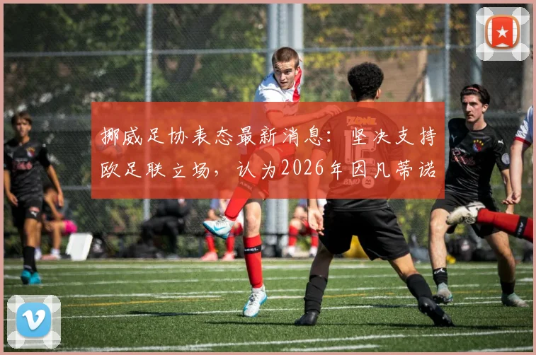 挪威足协表态最新消息：坚决支持欧足联立场，认为2026年因凡蒂诺单方面决定不合规