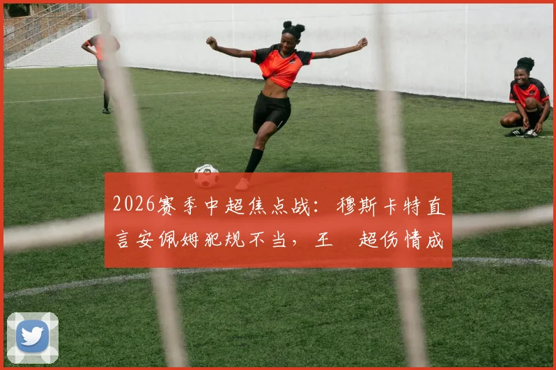 2026赛季中超焦点战：穆斯卡特直言安佩姆犯规不当，王燊超伤情成谜影响深远，附赛后深度分析