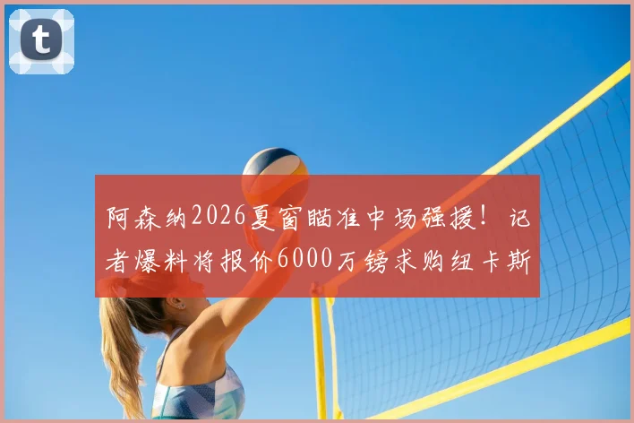 阿森纳2026夏窗瞄准中场强援!记者爆料将报价6000万镑求购纽卡斯尔核心吉马良斯
