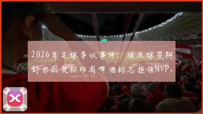 2026年足球争议事件:埃及球星阿舒尔因奖杯印有啤酒标志拒领MVP,背后是信仰与商业的艰难抉择