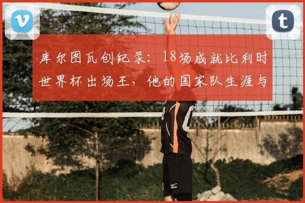 库尔图瓦创纪录：18场成就比利时世界杯出场王，他的国家队生涯与2026展望全解析