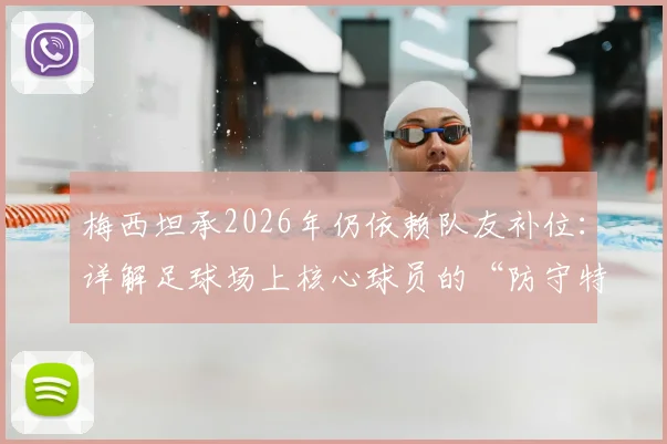 梅西坦承2026年仍依赖队友补位：详解足球场上核心球员的“防守特权”与团队协作艺术