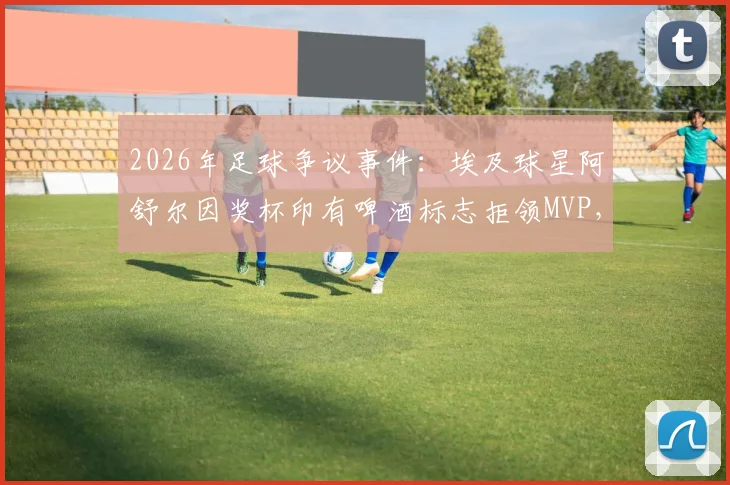 2026年足球争议事件：埃及球星阿舒尔因奖杯印有啤酒标志拒领MVP，背后是信仰与商业的艰难抉择