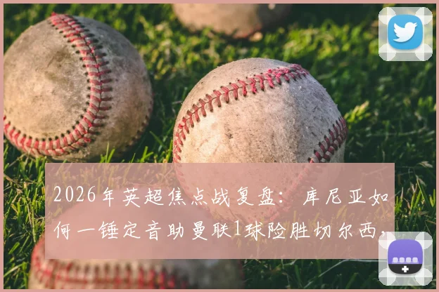 2026年英超焦点战复盘：库尼亚如何一锤定音助曼联1球险胜切尔西，获评官方最佳？