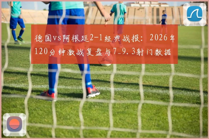 德国vs阿根廷2-1经典战报：2026年120分钟激战复盘与7_9.3射门数据深度解读