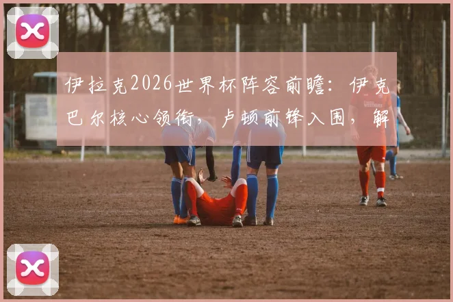 伊拉克2026世界杯阵容前瞻：伊克巴尔核心领衔，卢顿前锋入围，解析球队战力与晋级前景