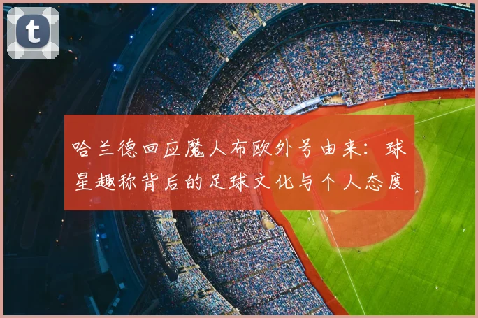 哈兰德回应魔人布欧外号由来:球星趣称背后的足球文化与个人态度一览