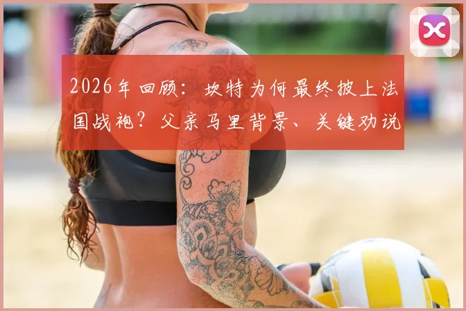 2026年回顾：坎特为何最终披上法国战袍？父亲马里背景、关键劝说者与国家队选择内幕全解析