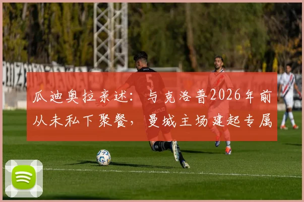 瓜迪奥拉亲述：与克洛普2026年前从未私下聚餐，曼城主场建起专属看台是生涯最高赞誉