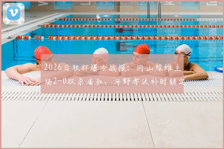 2026日联杯爆冷战报:冈山绿雉主场2-0双杀浦和,河野孝汰补时锁定胜局,总比分3-1晋级四强