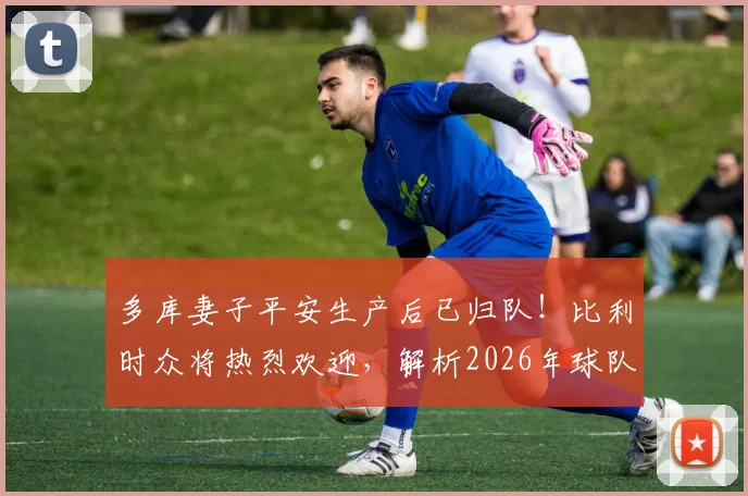 多库妻子平安生产后已归队！比利时众将热烈欢迎，解析2026年球队备战最新动态