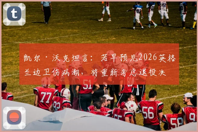 凯尔·沃克坦言：若早预见2026英格兰边卫伤病潮，将重新考虑退役决定，右后卫位置成焦点