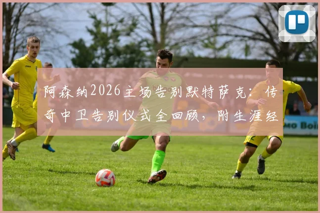 阿森纳2026主场告别默特萨克:传奇中卫告别仪式全回顾,附生涯经典瞬间盘点
