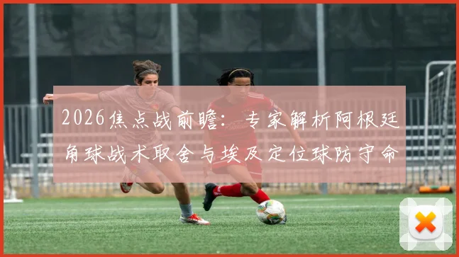 2026焦点战前瞻:专家解析阿根廷角球战术取舍与埃及定位球防守命门