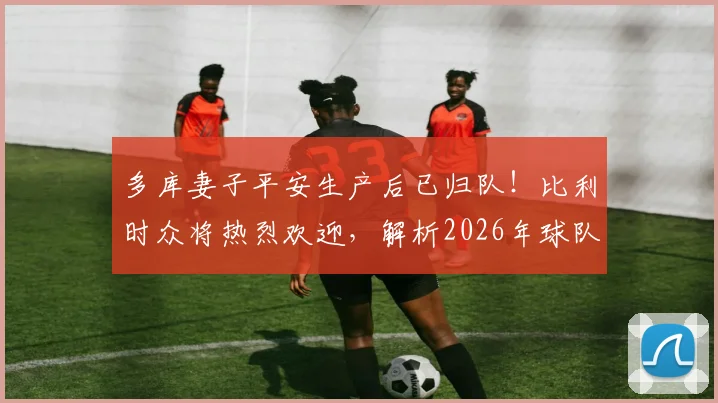 多库妻子平安生产后已归队!比利时众将热烈欢迎,解析2026年球队备战最新动态