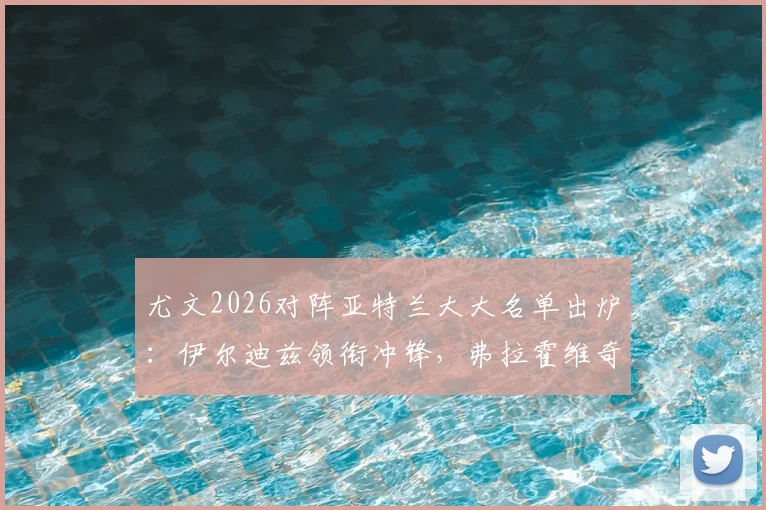 尤文2026对阵亚特兰大大名单出炉:伊尔迪兹领衔冲锋,弗拉霍维奇伤缺引发战术变数
