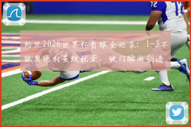 约旦2026世界杯首球全记录：1-3不敌奥地利虽败犹荣，破门瞬间创造历史！
