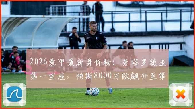 2026意甲最新身价榜:劳塔罗稳坐第一宝座,帕斯8000万欧飙升至第二,完整榜单分析