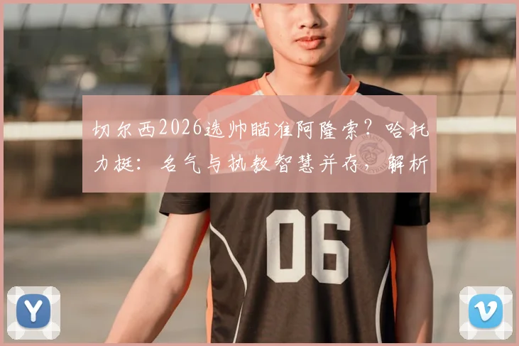 切尔西2026选帅瞄准阿隆索？哈托力挺：名气与执教智慧并存，解析蓝军明智之选