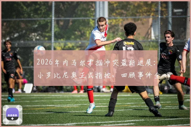 2026年内马尔掌掴冲突最新进展:小罗比尼奥正式指控,回顾事件全过程与双方背景