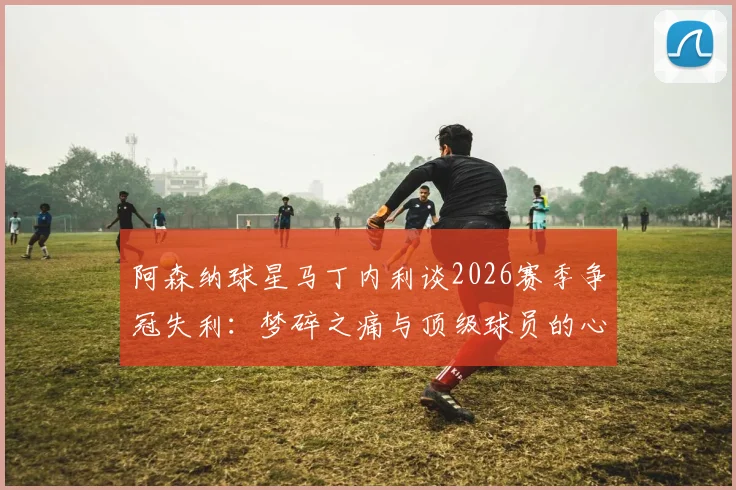 阿森纳球星马丁内利谈2026赛季争冠失利：梦碎之痛与顶级球员的心理重建之路