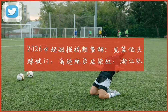 2026中超战报视频集锦：克莱伯头球破门，高迪绝杀后染红，浙江队2-1逆转云南玉昆关键球回顾
