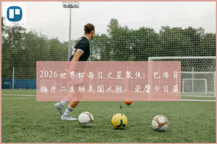 2026世界杯每日之星聚焦:巴洛贡梅开二度助美国大胜,荣膺今日最佳球员称号回顾