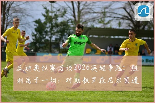 瓜迪奥拉赛后谈2026英超争冠：胜利高于一切，对助教罗森尼尔突遭解雇直言遗憾