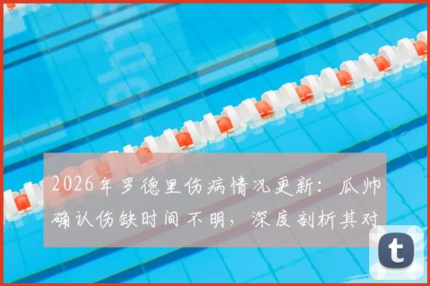 2026年罗德里伤病情况更新：瓜帅确认伤缺时间不明，深度剖析其对曼城与西班牙国家队的双重影响
