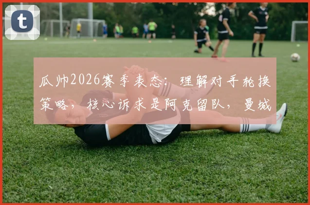 瓜帅2026赛季表态：理解对手轮换策略，核心诉求是阿克留队，曼城未来计划曝光
