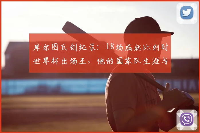 库尔图瓦创纪录:18场成就比利时世界杯出场王,他的国家队生涯与2026展望全解析