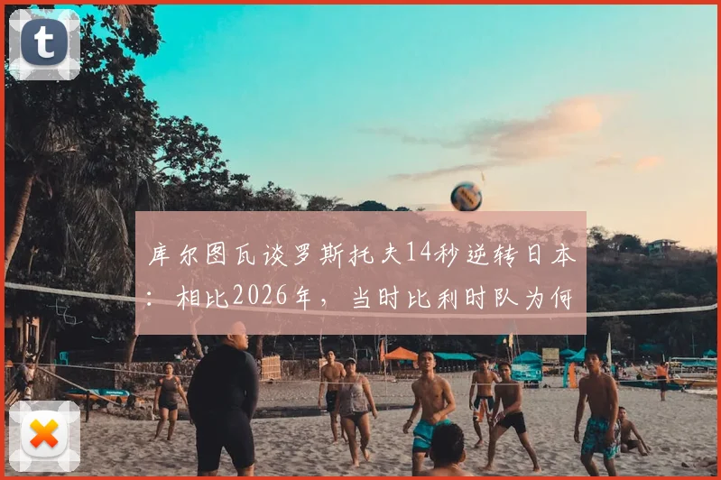 库尔图瓦谈罗斯托夫14秒逆转日本：相比2026年，当时比利时队为何更有把握？状态对比深度解析