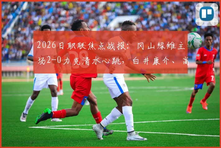 2026日职联焦点战报:冈山绿雉主场2-0力克清水心跳,白井康介、高乔建功,送对手三轮不胜