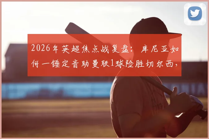 2026年英超焦点战复盘：库尼亚如何一锤定音助曼联1球险胜切尔西，获评官方最佳？