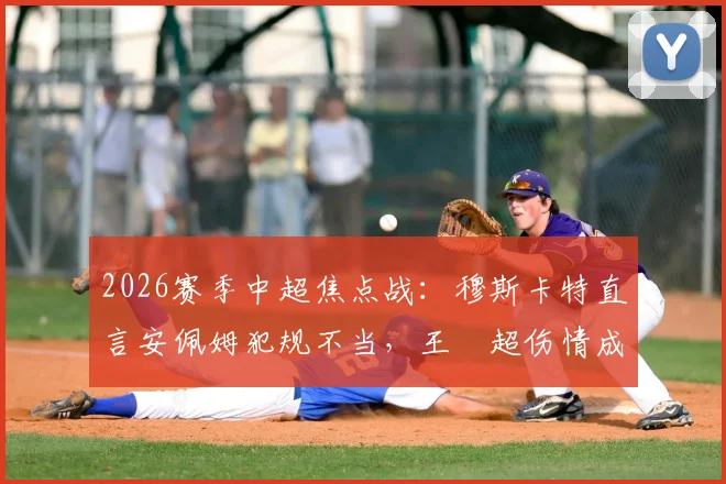 2026赛季中超焦点战:穆斯卡特直言安佩姆犯规不当,王燊超伤情成谜影响深远,附赛后深度分析