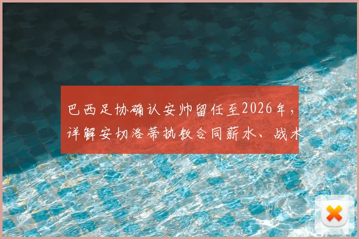 巴西足协确认安帅留任至2026年,详解安切洛蒂执教合同薪水、战术及世界杯前景