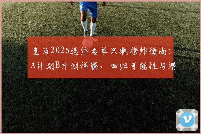 皇马2026选帅名单只剩穆帅德尚：A计划B计划详解，回归可能性与潜在影响分析