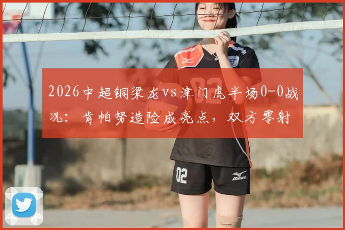 2026中超铜梁龙vs津门虎半场0-0战况:肯帕努造险成亮点,双方零射正引热议
