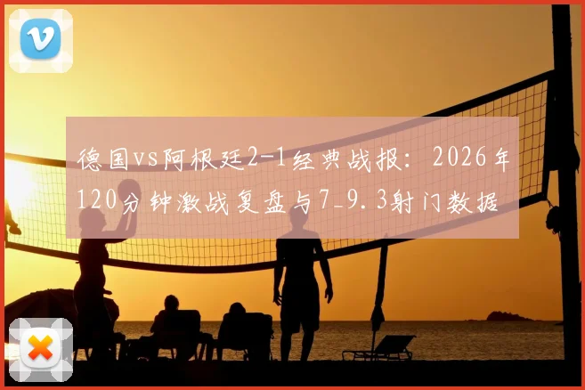德国vs阿根廷2-1经典战报:2026年120分钟激战复盘与7_9.3射门数据深度解读