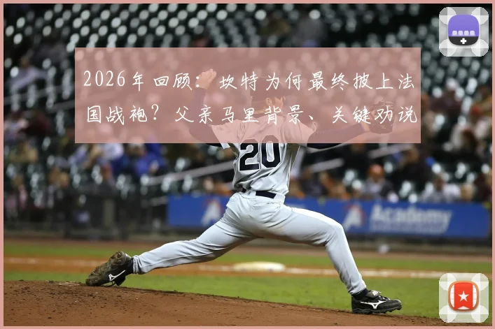 2026年回顾:坎特为何最终披上法国战袍?父亲马里背景、关键劝说者与国家队选择内幕全解析
