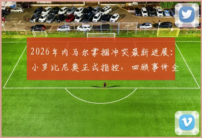 2026年内马尔掌掴冲突最新进展：小罗比尼奥正式指控，回顾事件全过程与双方背景