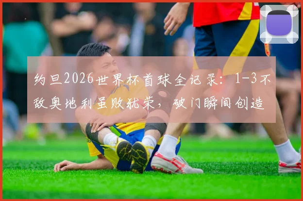约旦2026世界杯首球全记录:1-3不敌奥地利虽败犹荣,破门瞬间创造历史!