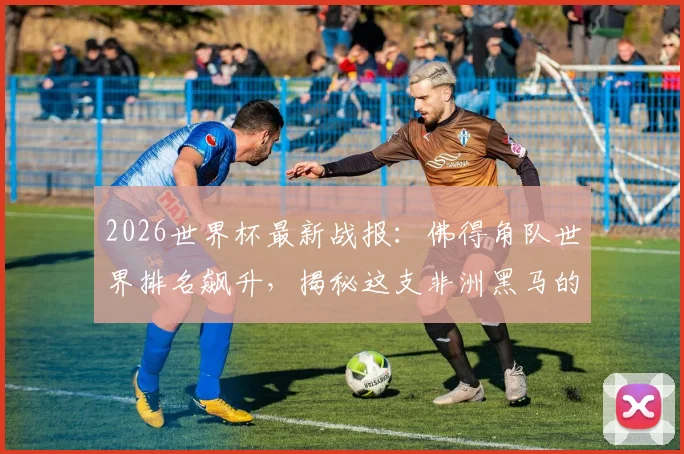 2026世界杯最新战报:佛得角队世界排名飙升,揭秘这支非洲黑马的崛起之路与未来赛程