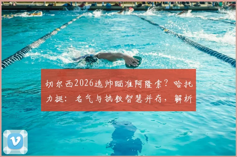 切尔西2026选帅瞄准阿隆索?哈托力挺:名气与执教智慧并存,解析蓝军明智之选