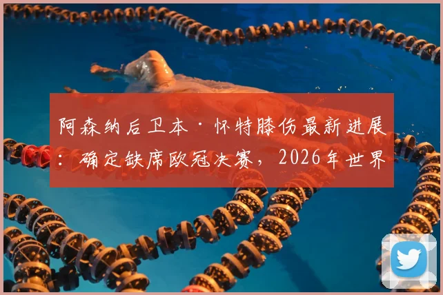 阿森纳后卫本·怀特膝伤最新进展：确定缺席欧冠决赛，2026年世界杯参赛前景蒙上阴影