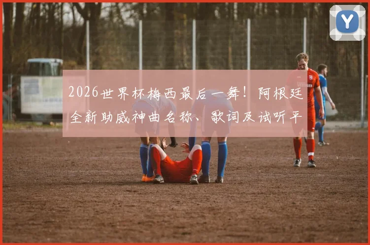 2026世界杯梅西最后一舞！阿根廷全新助威神曲名称、歌词及试听平台全指南