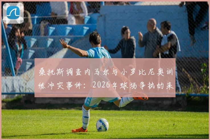 桑托斯调查内马尔与小罗比尼奥训练冲突事件：2026年球场争执的来龙去脉与最新进展