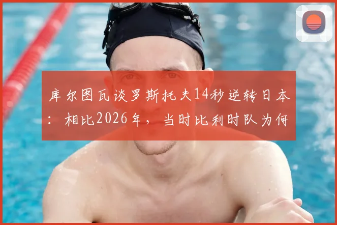 库尔图瓦谈罗斯托夫14秒逆转日本：相比2026年，当时比利时队为何更有把握？状态对比深度解析